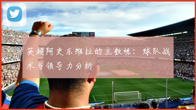 英超阿史东维拉的主教练：球队战术与领导力分析