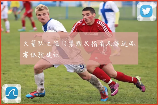 火箭队主场门票购买指南及球迷观赛体验建议